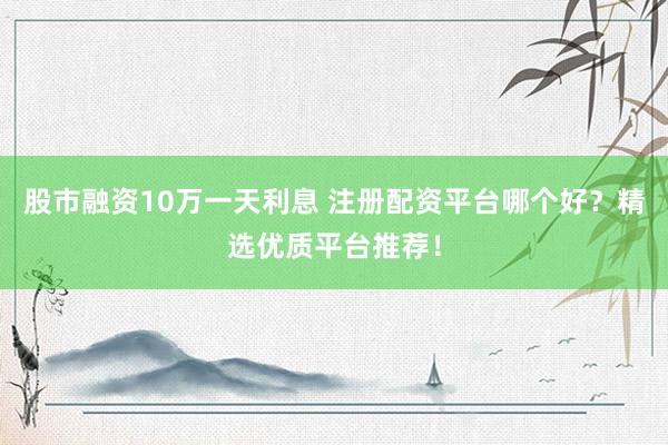 股市融资10万一天利息 注册配资平台哪个好？精选优质平台推荐！