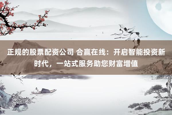 正规的股票配资公司 合赢在线：开启智能投资新时代，一站式服务助您财富增值