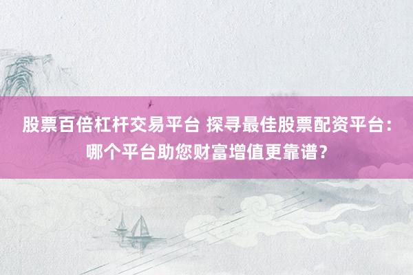 股票百倍杠杆交易平台 探寻最佳股票配资平台：哪个平台助您财富增值更靠谱？