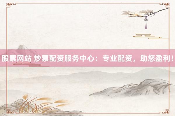 股票网站 炒票配资服务中心：专业配资，助您盈利！