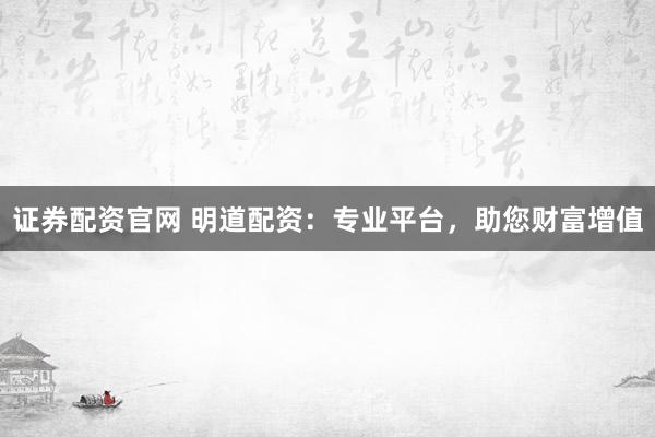 证券配资官网 明道配资：专业平台，助您财富增值