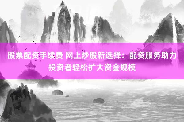 股票配资手续费 网上炒股新选择：配资服务助力投资者轻松扩大资金规模
