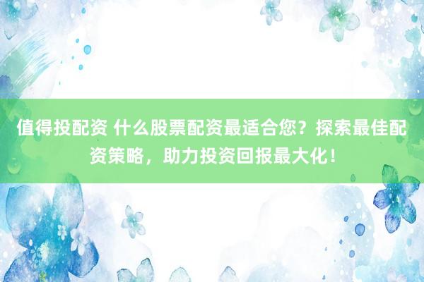 值得投配资 什么股票配资最适合您？探索最佳配资策略，助力投资回报最大化！
