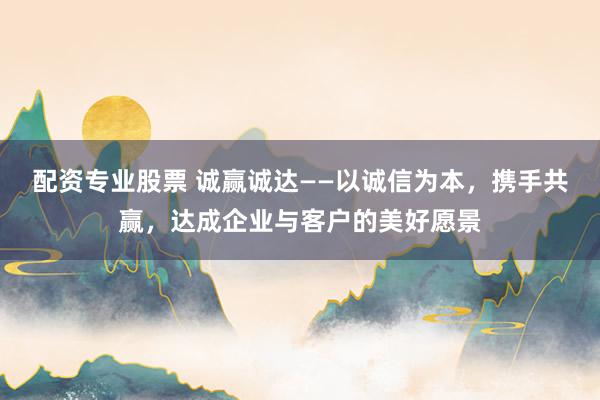 配资专业股票 诚赢诚达——以诚信为本，携手共赢，达成企业与客户的美好愿景