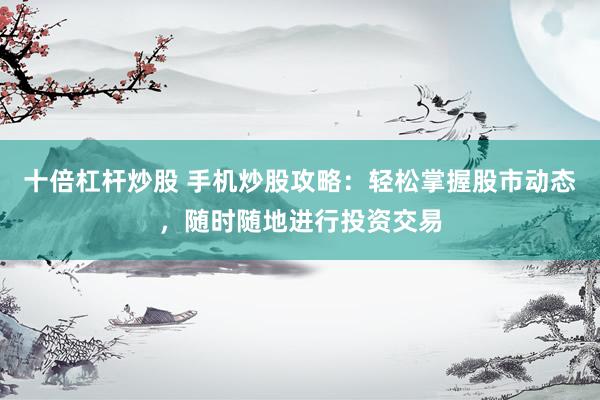 十倍杠杆炒股 手机炒股攻略：轻松掌握股市动态，随时随地进行投资交易