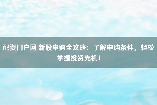 配资门户网 新股申购全攻略：了解申购条件，轻松掌握投资先机！