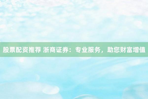 股票配资推荐 浙商证券：专业服务，助您财富增值