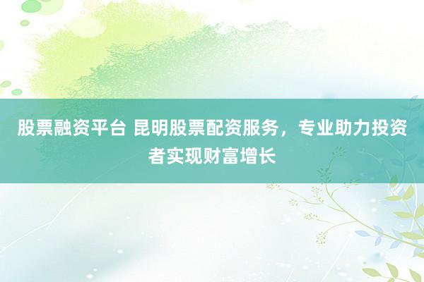 股票融资平台 昆明股票配资服务，专业助力投资者实现财富增长