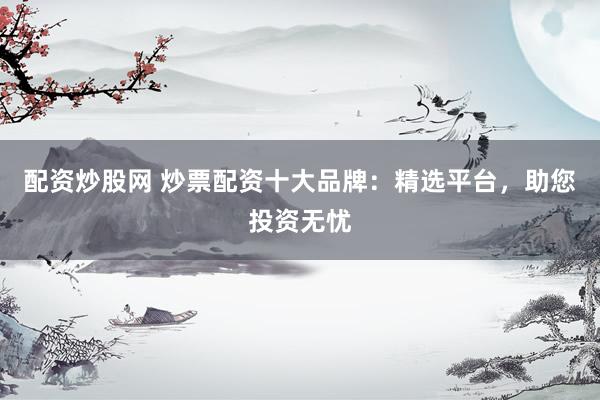配资炒股网 炒票配资十大品牌：精选平台，助您投资无忧