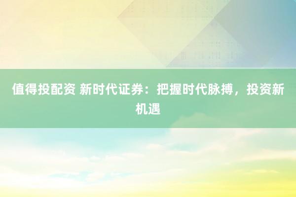 值得投配资 新时代证券：把握时代脉搏，投资新机遇