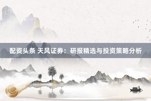 配资头条 天风证券：研报精选与投资策略分析