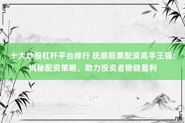 十大炒股杠杆平台排行 抚顺股票配资高手王强：揭秘配资策略，助力投资者稳健盈利