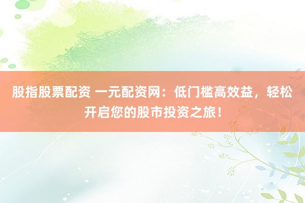 股指股票配资 一元配资网：低门槛高效益，轻松开启您的股市投资之旅！