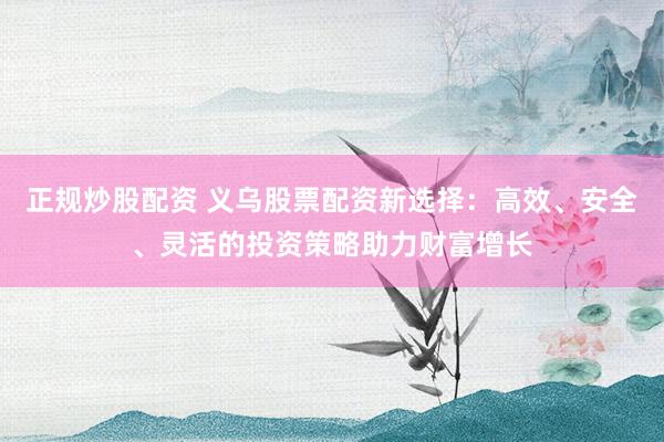 正规炒股配资 义乌股票配资新选择：高效、安全、灵活的投资策略助力财富增长