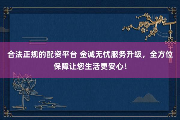 合法正规的配资平台 金诚无忧服务升级，全方位保障让您生活更安心！
