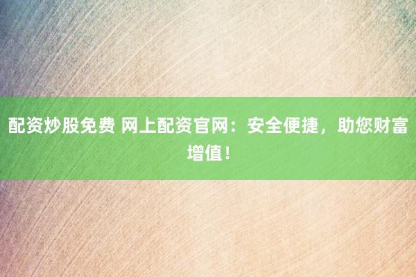 配资炒股免费 网上配资官网：安全便捷，助您财富增值！