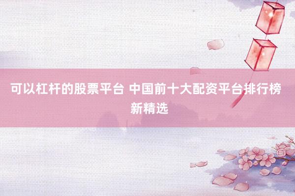 可以杠杆的股票平台 中国前十大配资平台排行榜  新精选