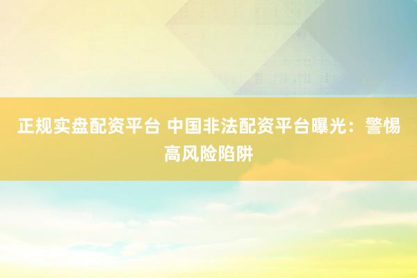正规实盘配资平台 中国非法配资平台曝光：警惕高风险陷阱