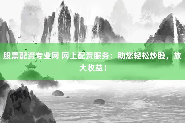 股票配资专业网 网上配资服务：助您轻松炒股，放大收益！
