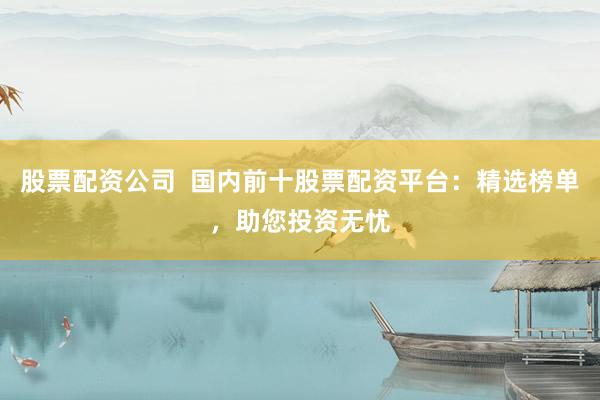 股票配资公司  国内前十股票配资平台：精选榜单，助您投资无忧
