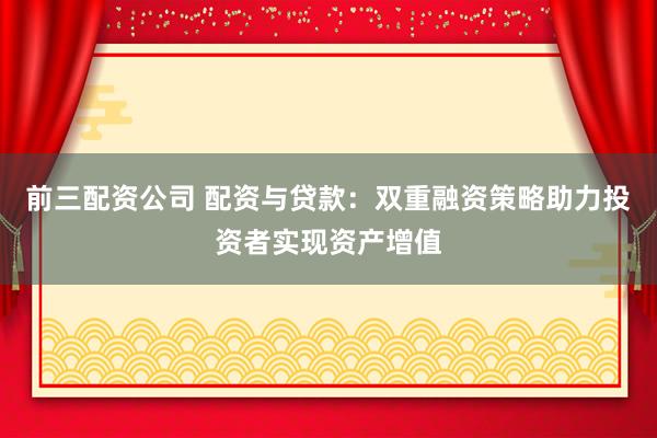 前三配资公司 配资与贷款：双重融资策略助力投资者实现资产增值