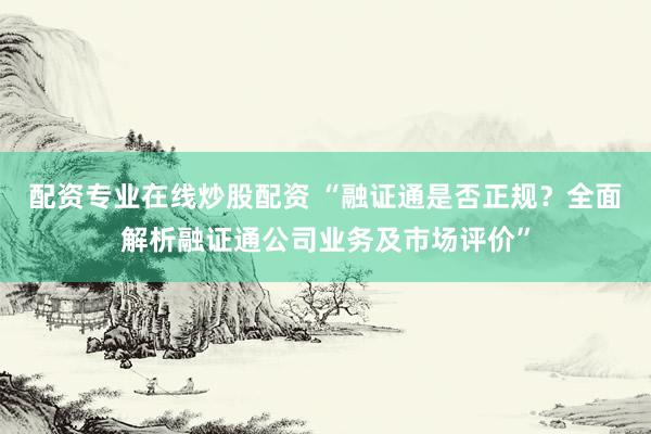 配资专业在线炒股配资 “融证通是否正规？全面解析融证通公司业务及市场评价”