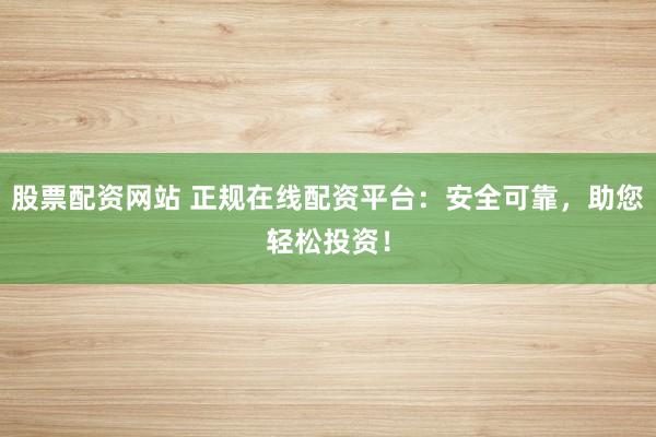 股票配资网站 正规在线配资平台：安全可靠，助您轻松投资！