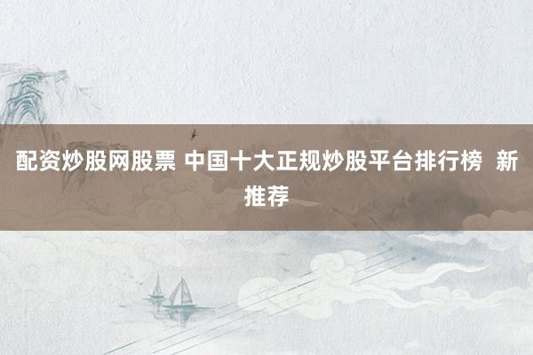 配资炒股网股票 中国十大正规炒股平台排行榜  新推荐