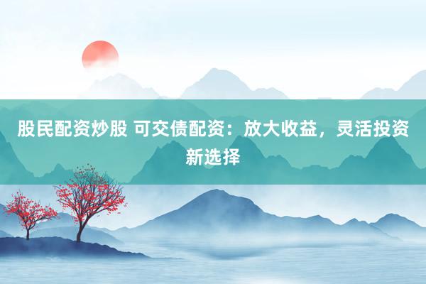 股民配资炒股 可交债配资：放大收益，灵活投资新选择