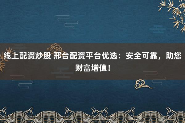 线上配资炒股 邢台配资平台优选：安全可靠，助您财富增值！
