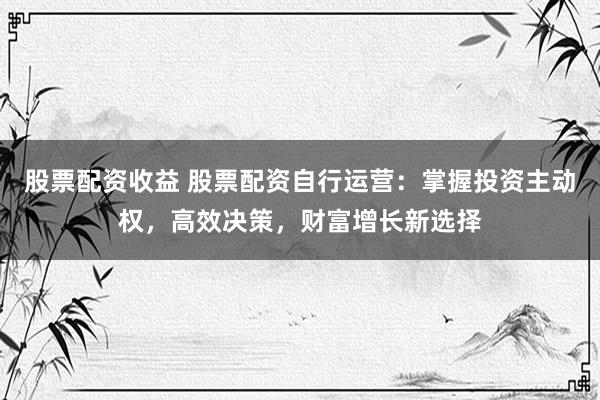 股票配资收益 股票配资自行运营：掌握投资主动权，高效决策，财富增长新选择