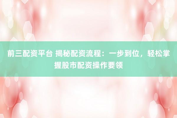 前三配资平台 揭秘配资流程：一步到位，轻松掌握股市配资操作要领