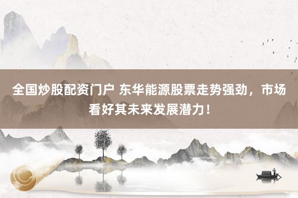全国炒股配资门户 东华能源股票走势强劲，市场看好其未来发展潜力！