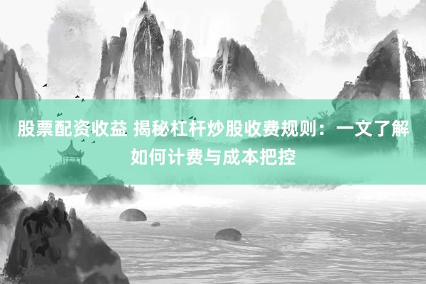 股票配资收益 揭秘杠杆炒股收费规则：一文了解如何计费与成本把控