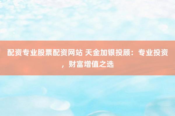 配资专业股票配资网站 天金加银投顾：专业投资，财富增值之选