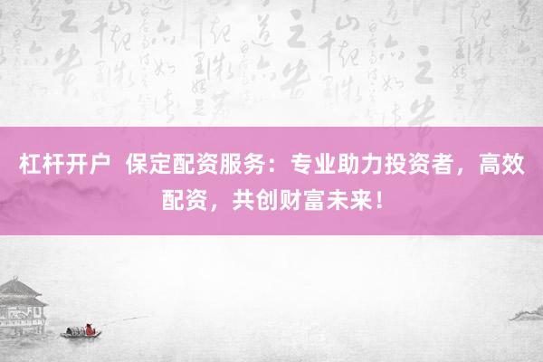 杠杆开户  保定配资服务：专业助力投资者，高效配资，共创财富未来！