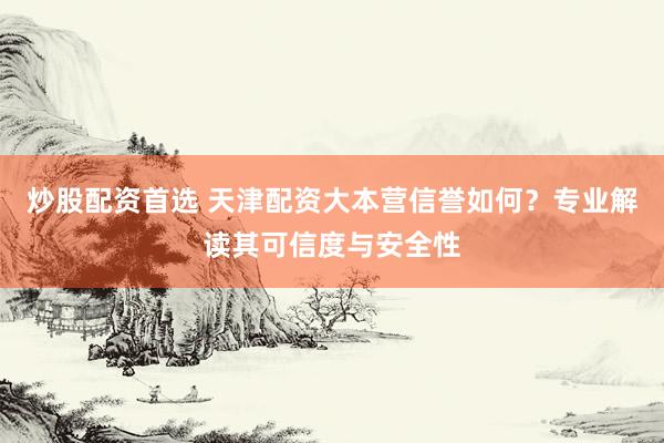 炒股配资首选 天津配资大本营信誉如何？专业解读其可信度与安全性