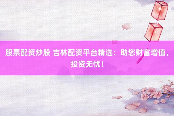 股票配资炒股 吉林配资平台精选：助您财富增值，投资无忧！