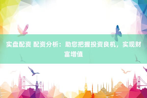 实盘配资 配资分析：助您把握投资良机，实现财富增值