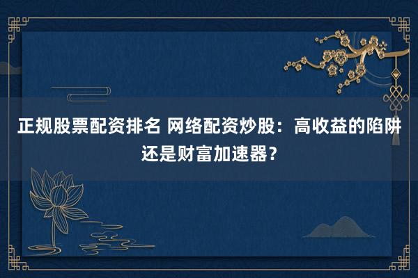 正规股票配资排名 网络配资炒股：高收益的陷阱还是财富加速器？