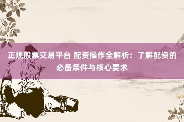 正规股票交易平台 配资操作全解析：了解配资的必备条件与核心要求