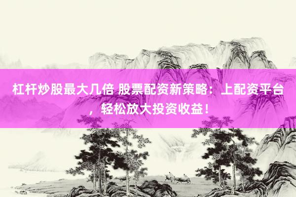杠杆炒股最大几倍 股票配资新策略：上配资平台，轻松放大投资收益！
