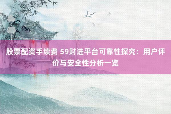 股票配资手续费 59财进平台可靠性探究：用户评价与安全性分析一览