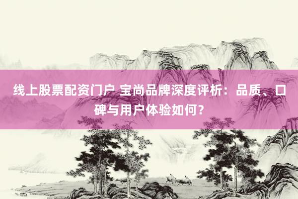 线上股票配资门户 宝尚品牌深度评析：品质、口碑与用户体验如何？