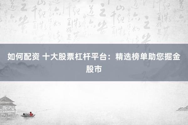 如何配资 十大股票杠杆平台：精选榜单助您掘金股市