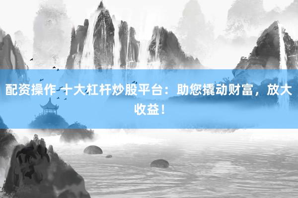 配资操作 十大杠杆炒股平台：助您撬动财富，放大收益！