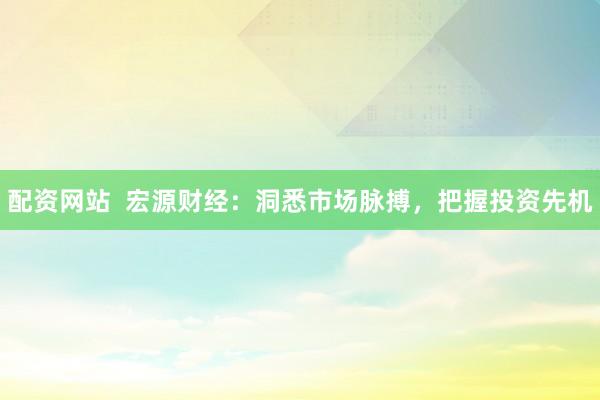 配资网站  宏源财经：洞悉市场脉搏，把握投资先机