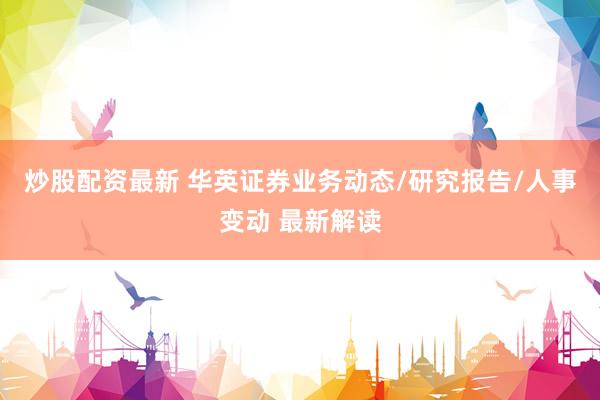 炒股配资最新 华英证券业务动态/研究报告/人事变动 最新解读
