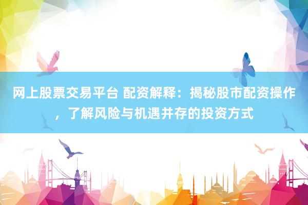 网上股票交易平台 配资解释：揭秘股市配资操作，了解风险与机遇并存的投资方式
