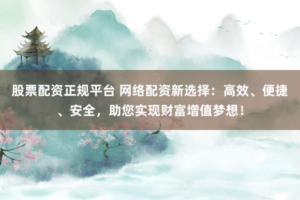 股票配资正规平台 网络配资新选择：高效、便捷、安全，助您实现财富增值梦想！